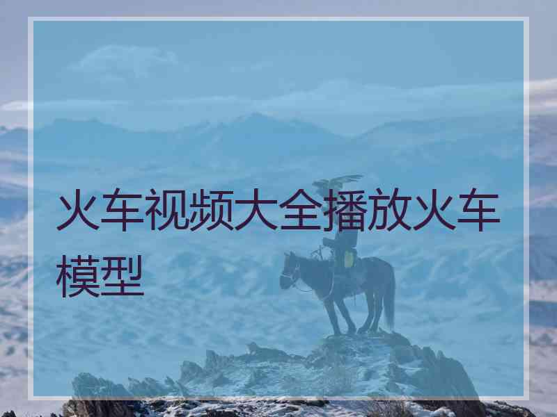 火车视频大全播放火车模型