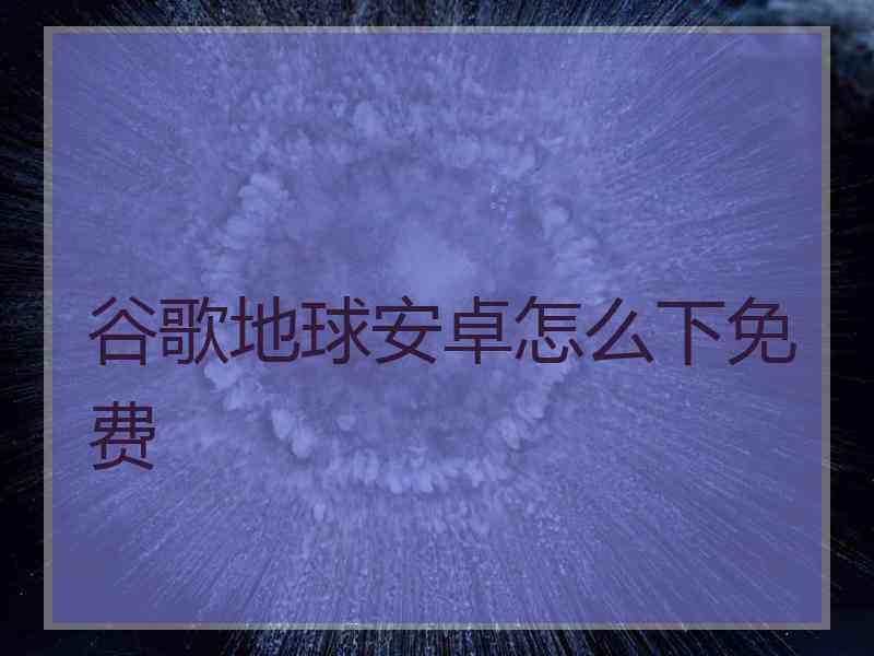 谷歌地球安卓怎么下免费